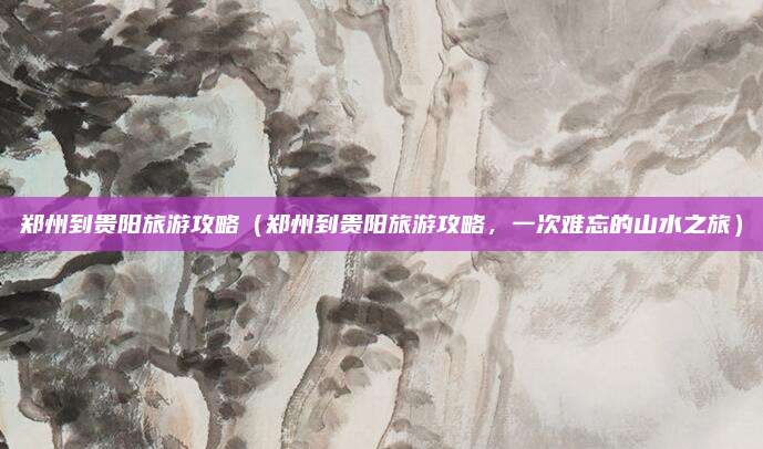 郑州到贵阳旅游攻略（郑州到贵阳旅游攻略，一次难忘的山水之旅）
