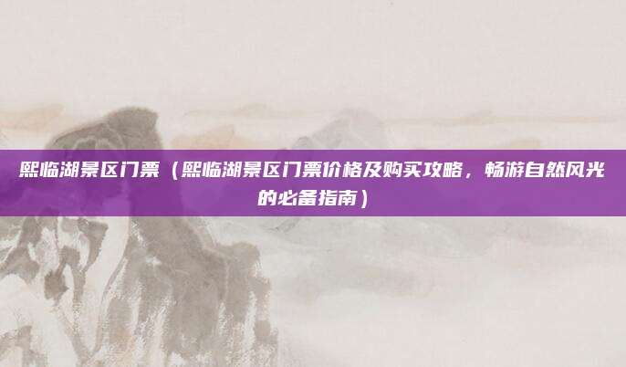 熙临湖景区门票（熙临湖景区门票价格及购买攻略，畅游自然风光的必备指南）