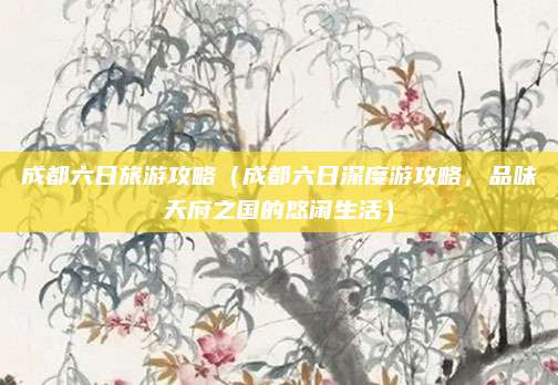 成都六日旅游攻略（成都六日深度游攻略，品味天府之国的悠闲生活）