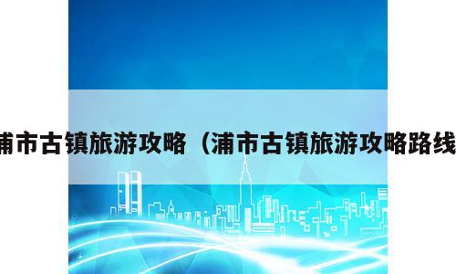 浦市古镇旅游攻略（浦市古镇旅游攻略路线）