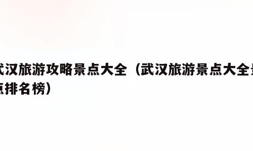 武汉旅游攻略景点大全（武汉旅游景点大全景点排名榜）