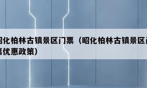昭化柏林古镇景区门票（昭化柏林古镇景区门票优惠政策）