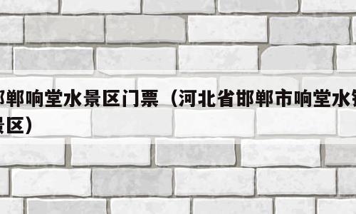 邯郸响堂水景区门票（河北省邯郸市响堂水镇景区）