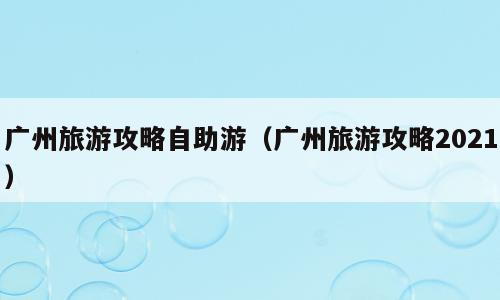 广州旅游攻略自助游（广州旅游攻略2021）
