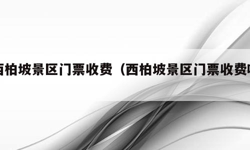 西柏坡景区门票收费（西柏坡景区门票收费吗）
