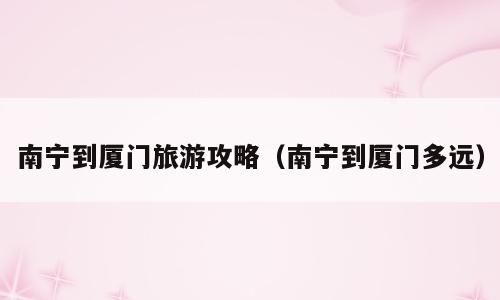 南宁到厦门旅游攻略（南宁到厦门多远）