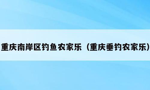 重庆南岸区钓鱼农家乐（重庆垂钓农家乐）