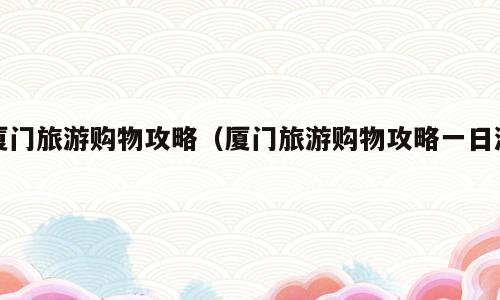厦门旅游购物攻略（厦门旅游购物攻略一日游）