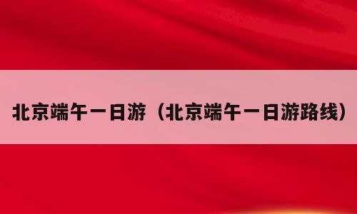 北京端午一日游（北京端午一日游路线）