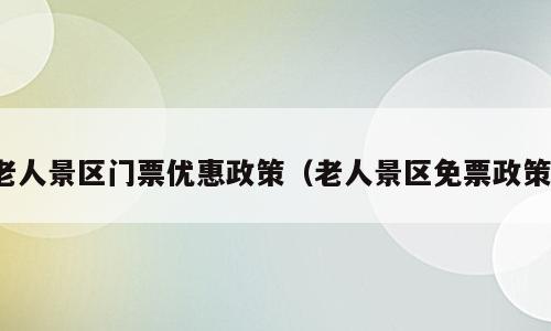 老人景区门票优惠政策（老人景区免票政策）