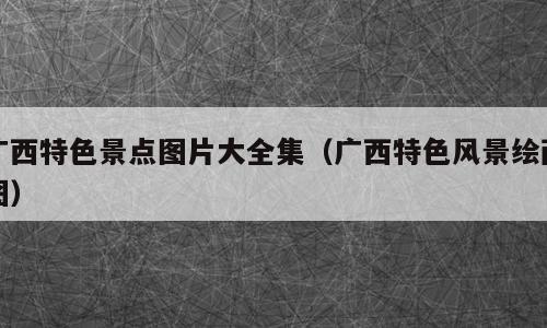 广西特色景点图片大全集（广西特色风景绘画图）