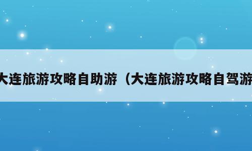 大连旅游攻略自助游（大连旅游攻略自驾游）