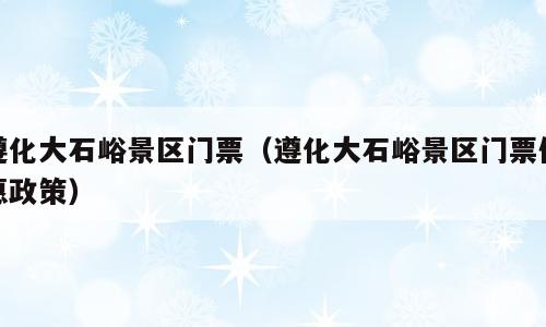 遵化大石峪景区门票（遵化大石峪景区门票优惠政策）