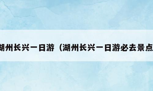 湖州长兴一日游（湖州长兴一日游必去景点）