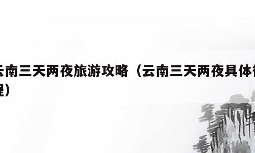 云南三天两夜旅游攻略（云南三天两夜具体行程）