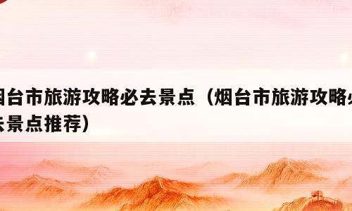 烟台市旅游攻略必去景点（烟台市旅游攻略必去景点推荐）
