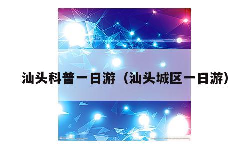 汕头科普一日游（汕头城区一日游）