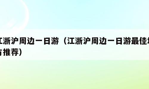 江浙沪周边一日游（江浙沪周边一日游最佳地方推荐）