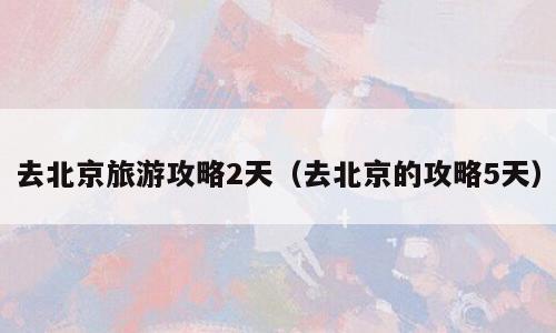 去北京旅游攻略2天（去北京的攻略5天）