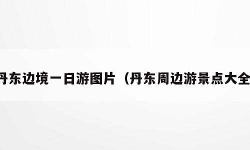 丹东边境一日游图片（丹东周边游景点大全）