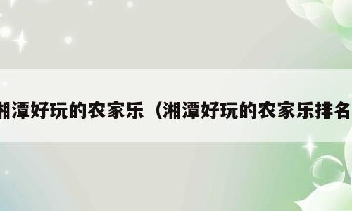 湘潭好玩的农家乐（湘潭好玩的农家乐排名）