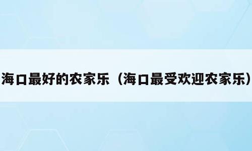 海口最好的农家乐（海口最受欢迎农家乐）