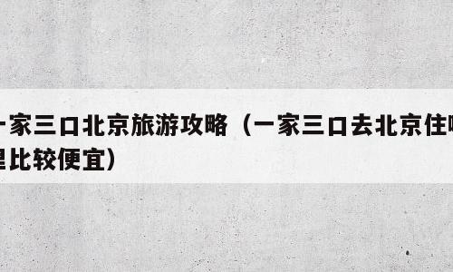 一家三口北京旅游攻略（一家三口去北京住哪里比较便宜）