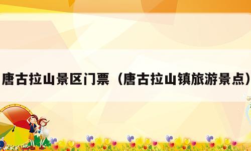 唐古拉山景区门票（唐古拉山镇旅游景点）