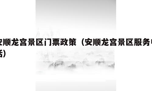 安顺龙宫景区门票政策（安顺龙宫景区服务电话）