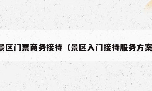 景区门票商务接待（景区入门接待服务方案）