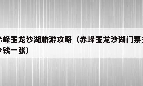 赤峰玉龙沙湖旅游攻略（赤峰玉龙沙湖门票多少钱一张）