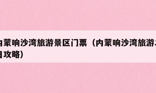 内蒙响沙湾旅游景区门票（内蒙响沙湾旅游二日攻略）