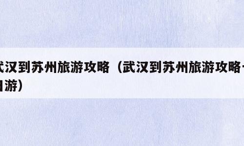 武汉到苏州旅游攻略（武汉到苏州旅游攻略一日游）