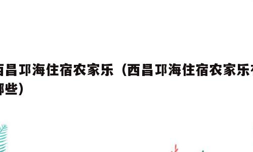 西昌邛海住宿农家乐（西昌邛海住宿农家乐有哪些）