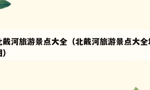 北戴河旅游景点大全（北戴河旅游景点大全地图）