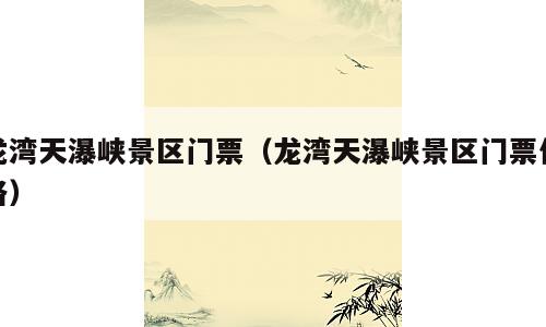 龙湾天瀑峡景区门票（龙湾天瀑峡景区门票价格）