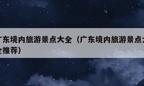 广东境内旅游景点大全（广东境内旅游景点大全推荐）