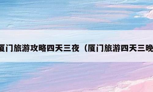 厦门旅游攻略四天三夜（厦门旅游四天三晚）