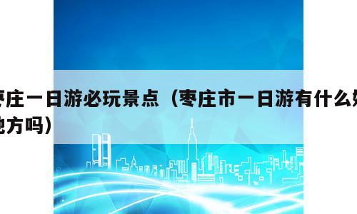 枣庄一日游必玩景点（枣庄市一日游有什么好地方吗）
