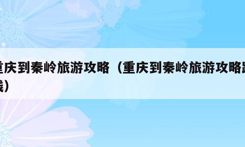 重庆到秦岭旅游攻略（重庆到秦岭旅游攻略路线）