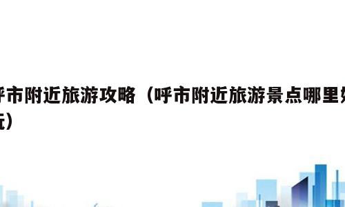 呼市附近旅游攻略（呼市附近旅游景点哪里好玩）