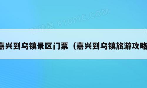 嘉兴到乌镇景区门票（嘉兴到乌镇旅游攻略）