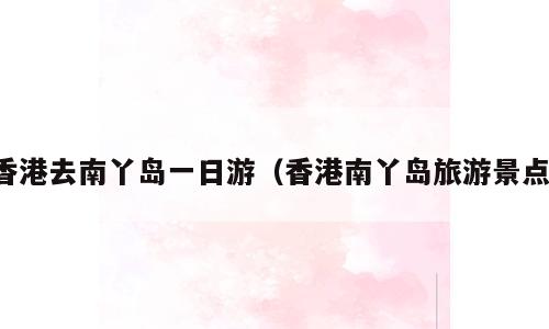 香港去南丫岛一日游（香港南丫岛旅游景点）