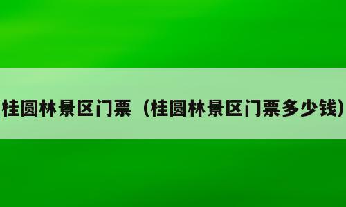 桂圆林景区门票（桂圆林景区门票多少钱）