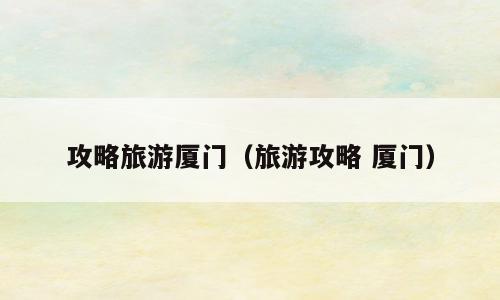攻略旅游厦门（旅游攻略 厦门）