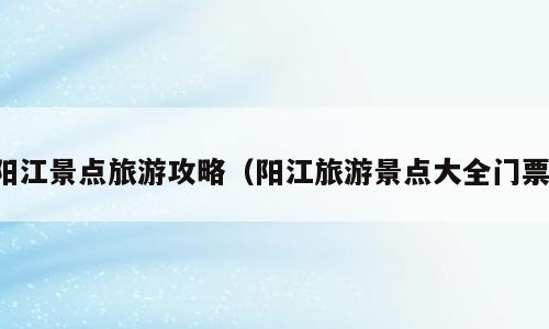 阳江景点旅游攻略（阳江旅游景点大全门票）