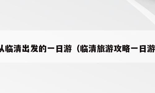 从临清出发的一日游（临清旅游攻略一日游）