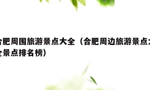 合肥周围旅游景点大全（合肥周边旅游景点大全景点排名榜）