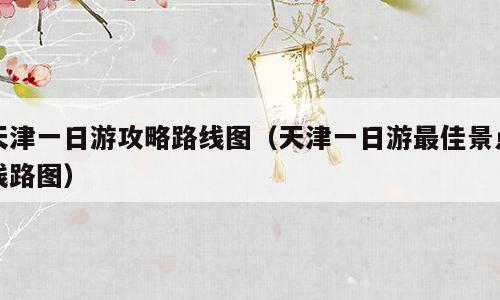 天津一日游攻略路线图（天津一日游最佳景点线路图）