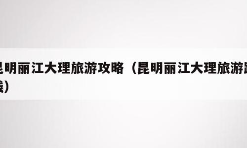 昆明丽江大理旅游攻略（昆明丽江大理旅游路线）